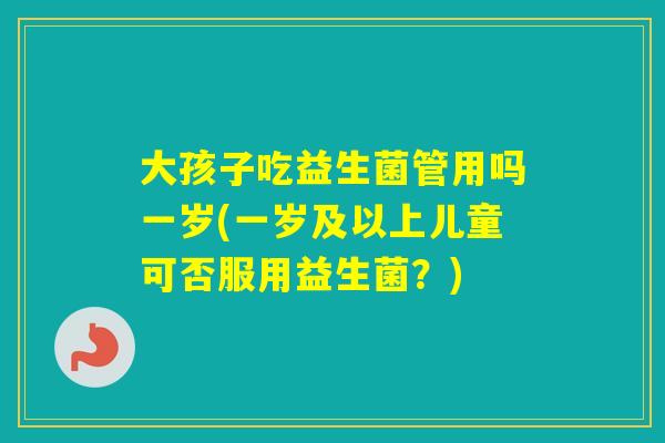 大孩子吃益生菌管用吗一岁(一岁及以上儿童可否服用益生菌？)
