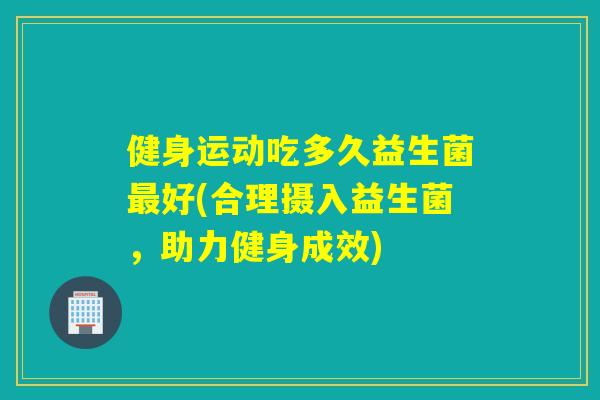 健身运动吃多久益生菌好(合理摄入益生菌，助力健身成效)
