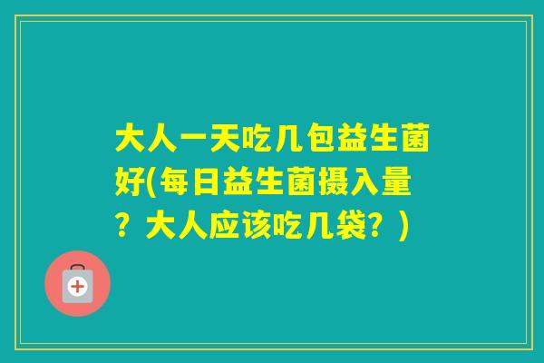 大人一天吃几包益生菌好(每日益生菌摄入量？大人应该吃几袋？)