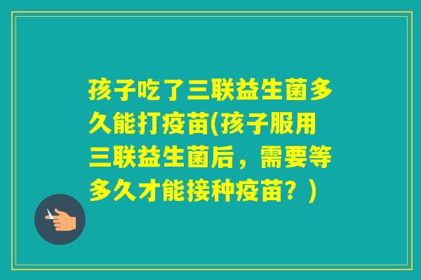 孩子吃了三联益生菌多久能打疫苗(孩子服用三联益生菌后,需要等多久才能接种疫苗?) 孩子吃了三联益生菌多久能打疫苗(孩子服用三联益生菌后,需要等多久才能接种疫苗?)