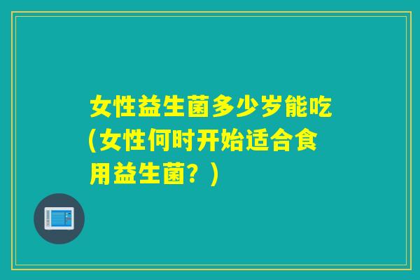女性益生菌多少岁能吃(女性何时开始适合食用益生菌？)