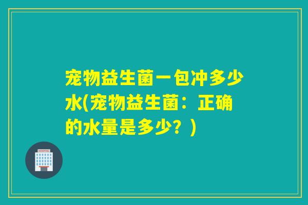 宠物益生菌一包冲多少水(宠物益生菌：正确的水量是多少？)