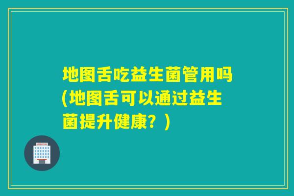 地图舌吃益生菌管用吗(地图舌可以通过益生菌提升健康？)