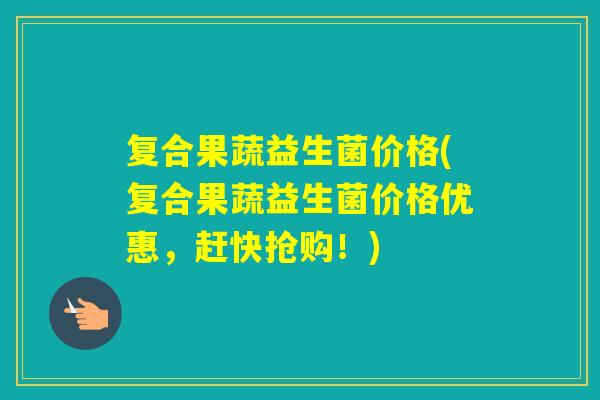 复合果蔬益生菌价格(复合果蔬益生菌价格优惠,赶快抢购!) 复合果蔬益生菌价格(复合果蔬益生菌价格优惠,赶快抢购!)