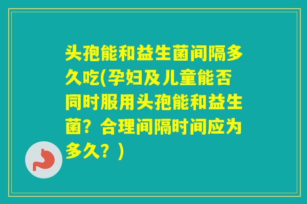 头孢能和益生菌间隔多久吃(孕妇及儿童能否同时服用头孢能和益生菌？合理间隔时间应为多久？)