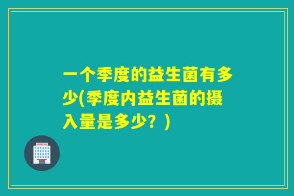 一个季度的益生菌有多少(季度内益生菌的摄入量是多少？)