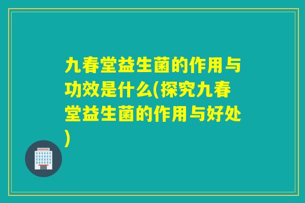 九春堂益生菌的作用与功效是什么(探究九春堂益生菌的作用与好处)