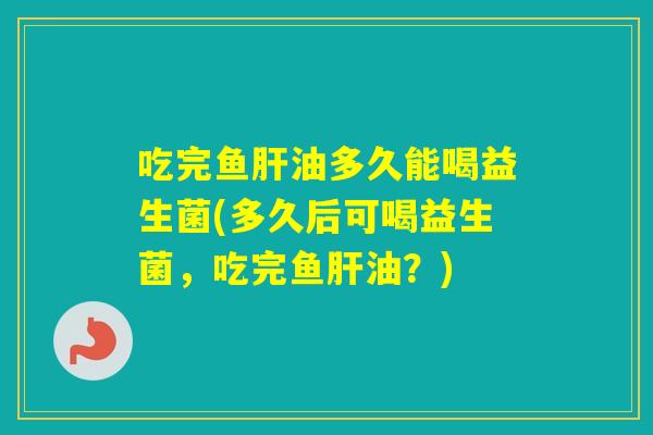 吃完鱼油多久能喝益生菌(多久后可喝益生菌，吃完鱼油？)