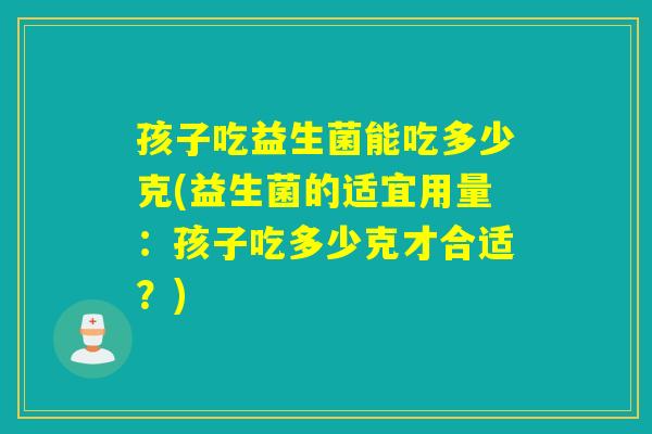 孩子吃益生菌能吃多少克(益生菌的适宜用量：孩子吃多少克才合适？)
