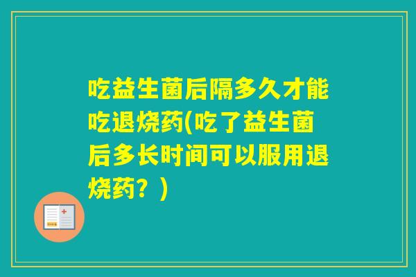 吃益生菌后隔多久才能吃退烧药(吃了益生菌后多长时间可以服用退烧药？)
