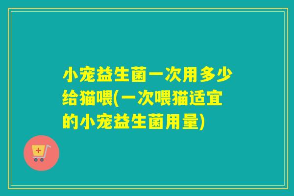 小宠益生菌一次用多少给猫喂(一次喂猫适宜的小宠益生菌用量)