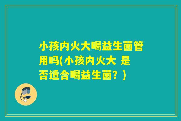小孩内火大喝益生菌管用吗(小孩内火大 是否适合喝益生菌？)
