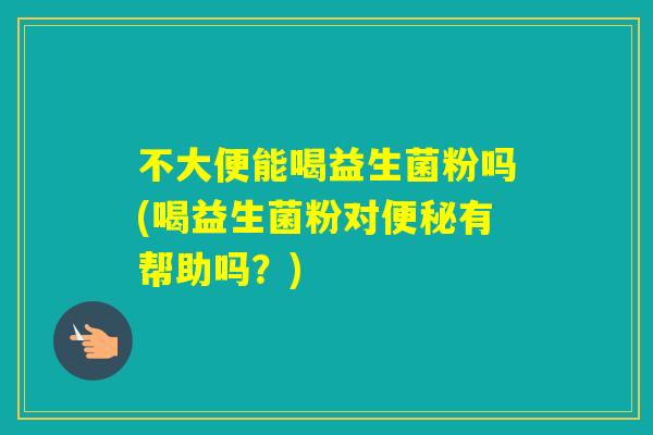 不大便能喝益生菌粉吗(喝益生菌粉对有帮助吗？)