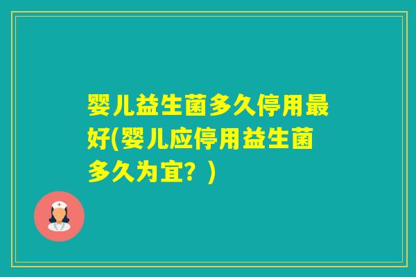 婴儿益生菌多久停用好(婴儿应停用益生菌多久为宜？)