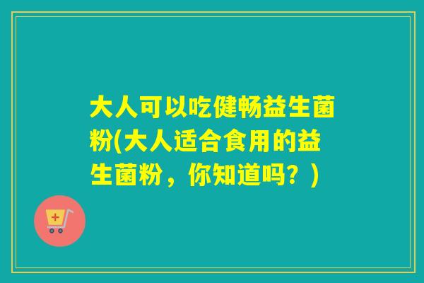 大人可以吃健畅益生菌粉(大人适合食用的益生菌粉，你知道吗？)