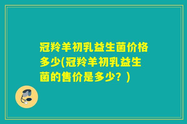 冠羚羊初乳益生菌价格多少(冠羚羊初乳益生菌的售价是多少？)