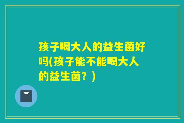 孩子喝大人的益生菌好吗(孩子能不能喝大人的益生菌？)
