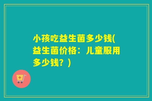 小孩吃益生菌多少钱(益生菌价格：儿童服用多少钱？)