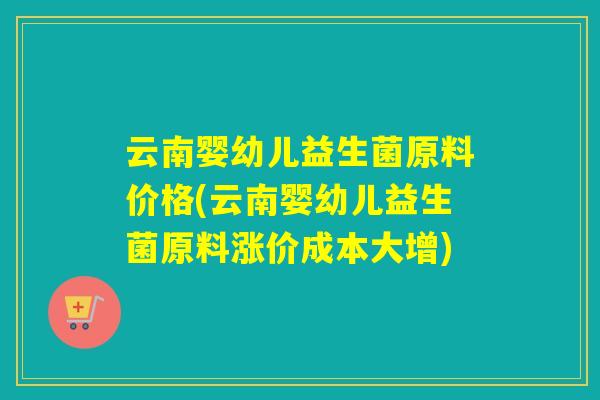 云南婴幼儿益生菌原料价格(云南婴幼儿益生菌原料涨价成本大增)