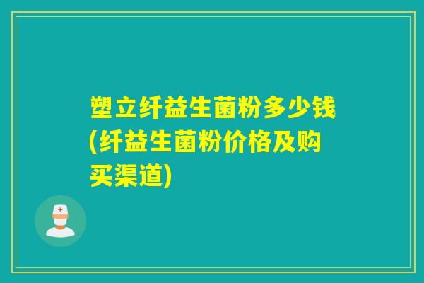 塑立纤益生菌粉多少钱(纤益生菌粉价格及购买渠道)