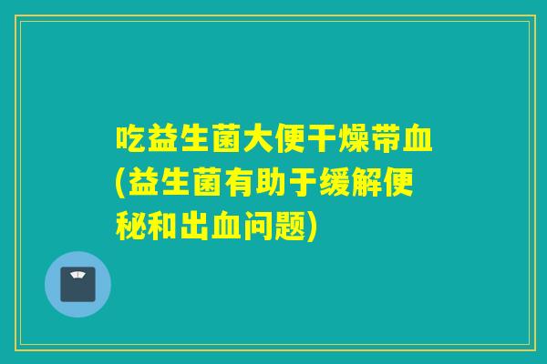 吃益生菌大便干燥带(益生菌有助于缓解和出问题)