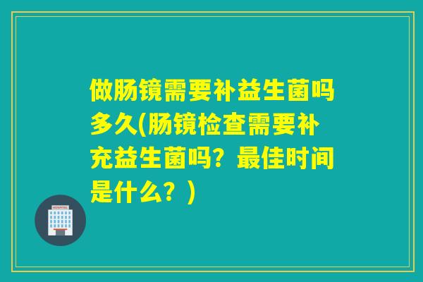 做肠镜需要补益生菌吗多久(肠镜检查需要补充益生菌吗？佳时间是什么？)