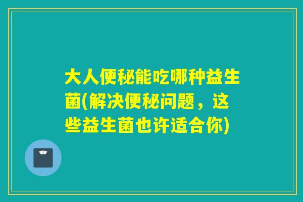 大人能吃哪种益生菌(解决问题，这些益生菌也许适合你)