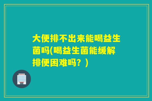 大便排不出来能喝益生菌吗(喝益生菌能缓解排便困难吗？)