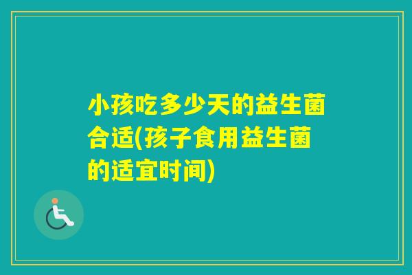 小孩吃多少天的益生菌合适(孩子食用益生菌的适宜时间)