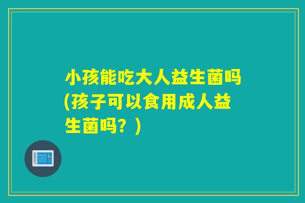 小孩能吃大人益生菌吗(孩子可以食用成人益生菌吗？)