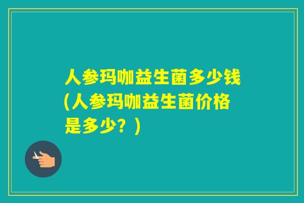 人参玛咖益生菌多少钱(人参玛咖益生菌价格是多少？)