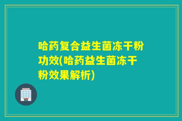 哈药复合益生菌冻干粉功效(哈药益生菌冻干粉效果解析)
