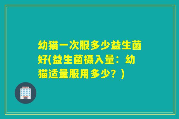 幼猫一次服多少益生菌好(益生菌摄入量：幼猫适量服用多少？)