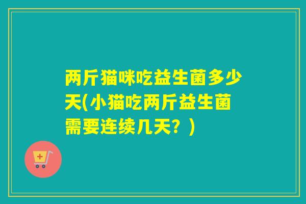 两斤猫咪吃益生菌多少天(小猫吃两斤益生菌需要连续几天？)