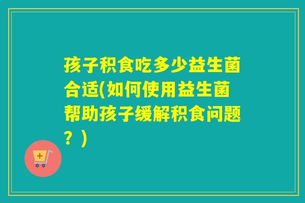 孩子积食吃多少益生菌合适(如何使用益生菌帮助孩子缓解积食问题？)