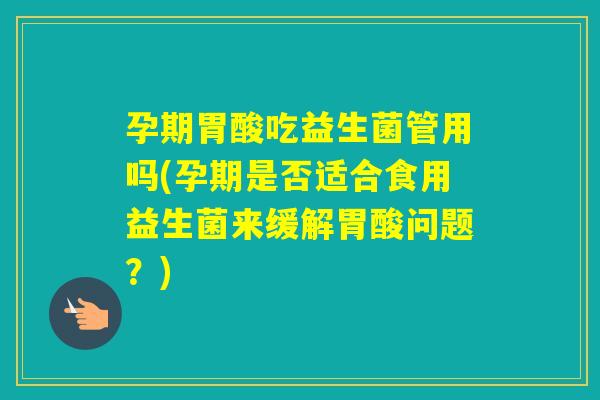孕期胃酸吃益生菌管用吗(孕期是否适合食用益生菌来缓解胃酸问题？)