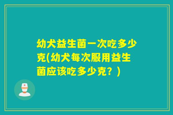 幼犬益生菌一次吃多少克(幼犬每次服用益生菌应该吃多少克？)