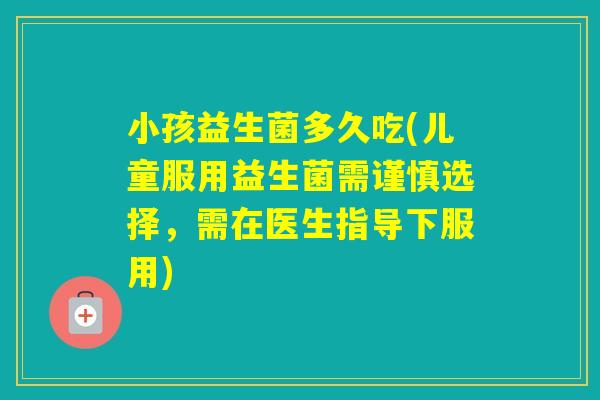 小孩益生菌多久吃(儿童服用益生菌需谨慎选择，需在医生指导下服用)