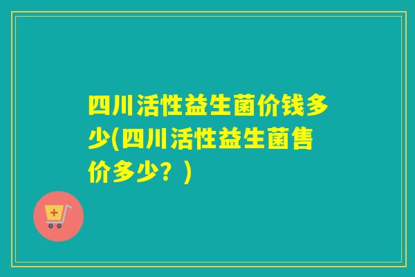 四川活性益生菌价钱多少(四川活性益生菌售价多少？)