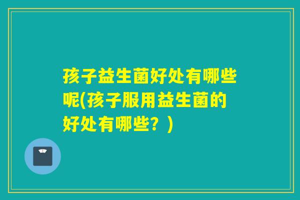 孩子益生菌好处有哪些呢(孩子服用益生菌的好处有哪些?) 孩子益生菌好处有哪些呢(孩子服用益生菌的好处有哪些?)