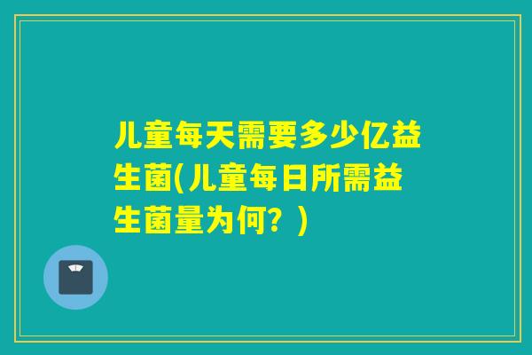 儿童每天需要多少亿益生菌(儿童每日所需益生菌量为何？)