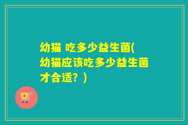 幼猫 吃多少益生菌(幼猫应该吃多少益生菌才合适?) 幼猫 吃多少益生菌(幼猫应该吃多少益生菌才合适?)