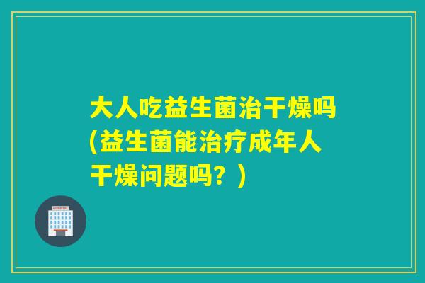 大人吃益生菌干燥吗(益生菌能成年人干燥问题吗?) 大人吃益生菌干燥吗(益生菌能成年人干燥问题吗?)