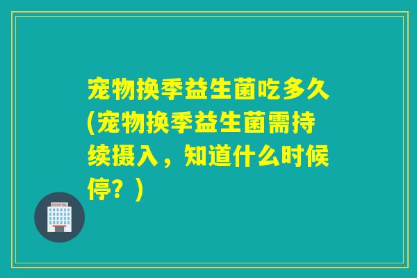 宠物换季益生菌吃多久(宠物换季益生菌需持续摄入,知道什么时候停?) 宠物换季益生菌吃多久(宠物换季益生菌需持续摄入,知道什么时候停?)