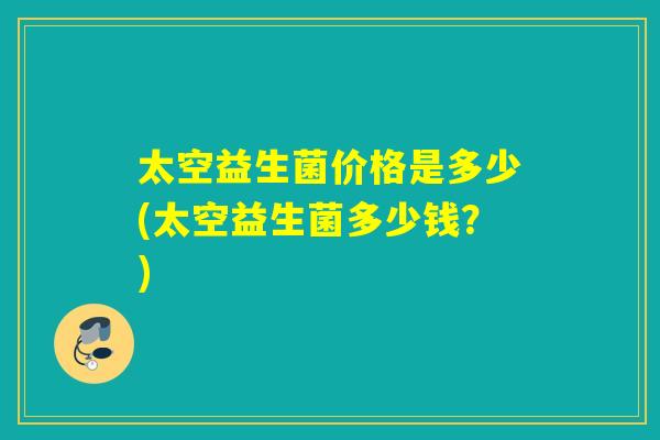 太空益生菌价格是多少(太空益生菌多少钱？)