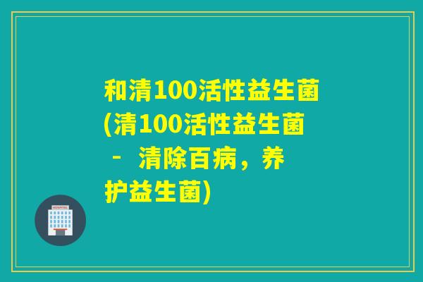 和清100活性益生菌(清100活性益生菌 -  清除百，养护益生菌)