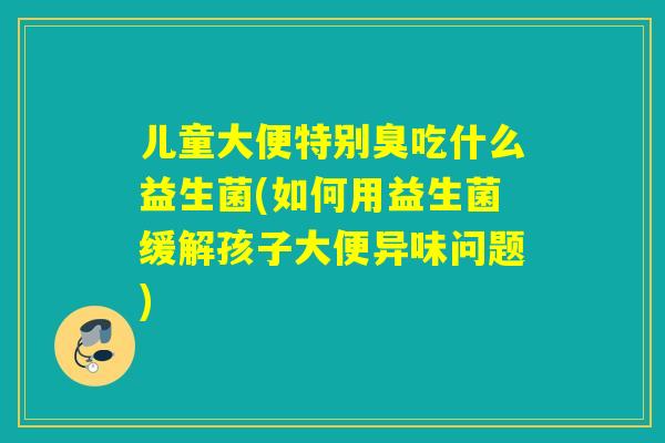 儿童大便特别臭吃什么益生菌(如何用益生菌缓解孩子大便异味问题)