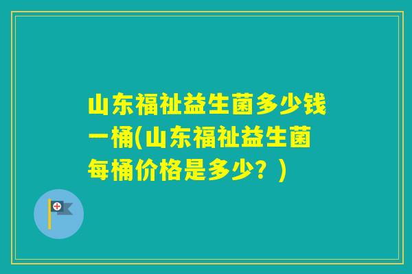 山东福祉益生菌多少钱一桶(山东福祉益生菌每桶价格是多少?) 山东福祉益生菌多少钱一桶(山东福祉益生菌每桶价格是多少?)
