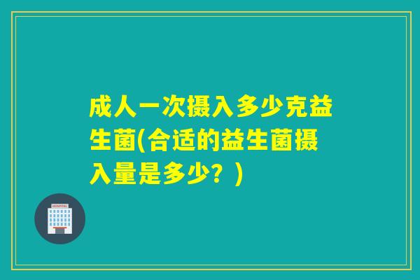 成人一次摄入多少克益生菌(合适的益生菌摄入量是多少?) 成人一次摄入多少克益生菌(合适的益生菌摄入量是多少?)