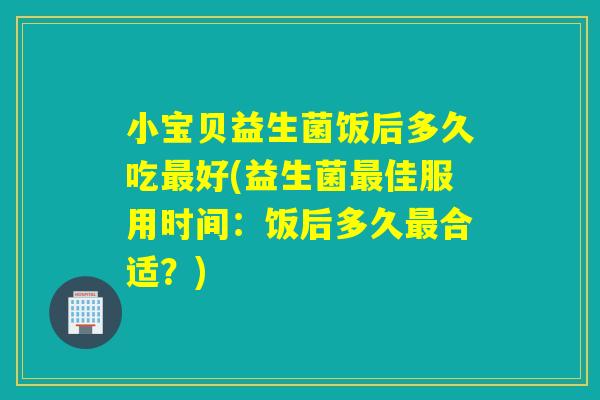 小宝贝益生菌饭后多久吃好(益生菌佳服用时间:饭后多久合适?) 小宝贝益生菌饭后多久吃好(益生菌佳服用时间:饭后多久合适?)